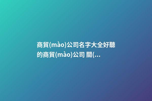 商貿(mào)公司名字大全好聽的商貿(mào)公司 關(guān)于商貿(mào)的公司名字-第1張-公司起名-玄機派